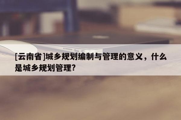 [云南省]城乡规划编制与管理的意义，什么是城乡规划管理?