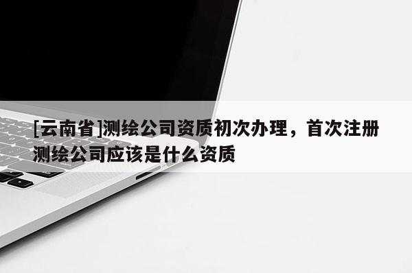 [云南省]测绘公司资质初次办理，首次注册测绘公司应该是什么资质