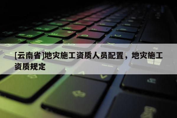 [云南省]地灾施工资质人员配置，地灾施工资质规定
