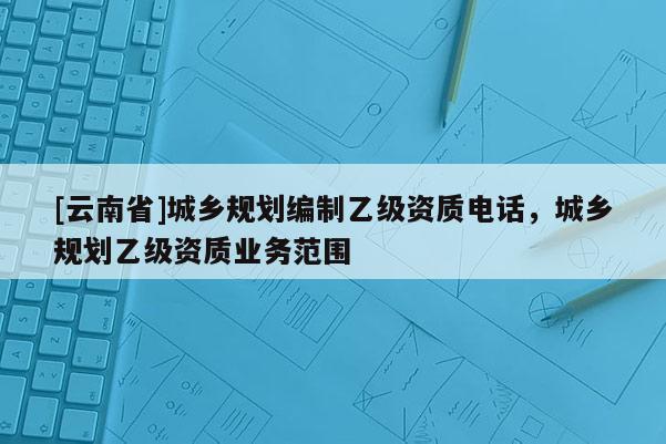 [云南省]城乡规划编制乙级资质电话，城乡规划乙级资质业务范围