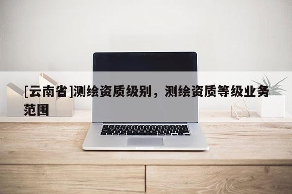 [云南省]测绘资质级别，测绘资质等级业务范围