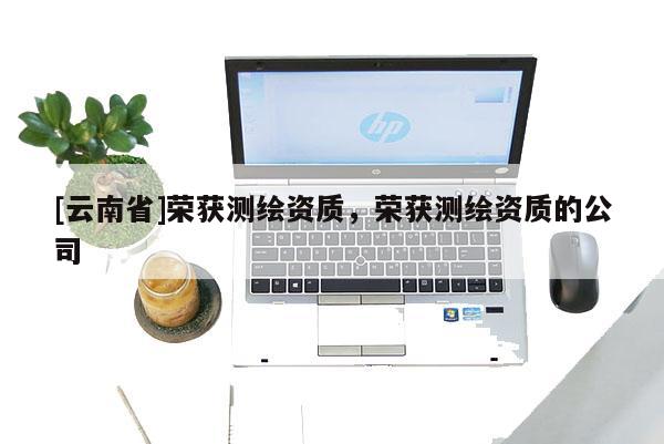 [云南省]荣获测绘资质，荣获测绘资质的公司