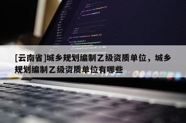 [云南省]城乡规划编制乙级资质单位，城乡规划编制乙级资质单位有哪些