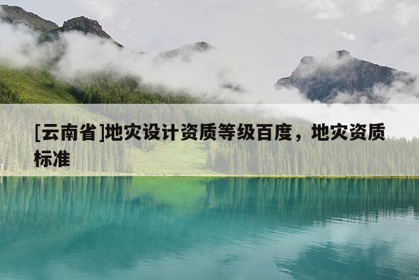 [云南省]地灾设计资质等级百度，地灾资质标准