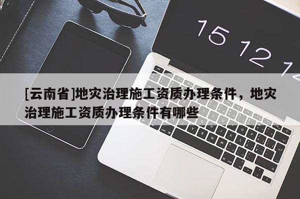 [云南省]地灾治理施工资质办理条件，地灾治理施工资质办理条件有哪些