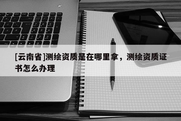 [云南省]测绘资质是在哪里拿，测绘资质证书怎么办理
