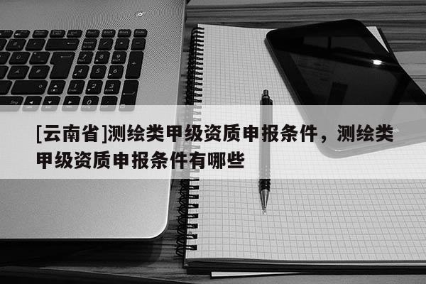 [云南省]测绘类甲级资质申报条件，测绘类甲级资质申报条件有哪些