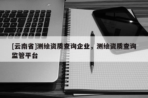 [云南省]测绘资质查询企业，测绘资质查询监管平台