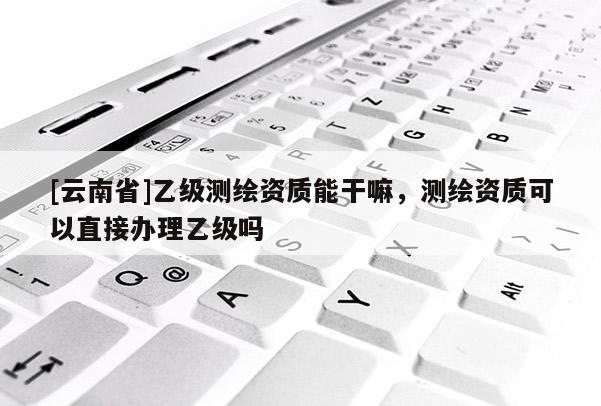 [云南省]乙级测绘资质能干嘛，测绘资质可以直接办理乙级吗