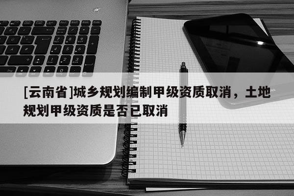 [云南省]城乡规划编制甲级资质取消，土地规划甲级资质是否已取消