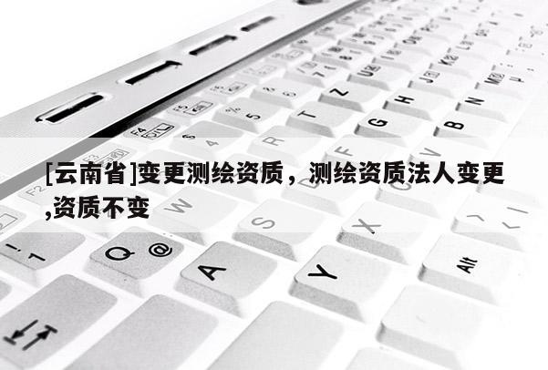 [云南省]变更测绘资质，测绘资质法人变更,资质不变