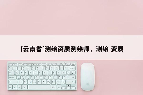 [云南省]测绘资质测绘师，测绘 资质