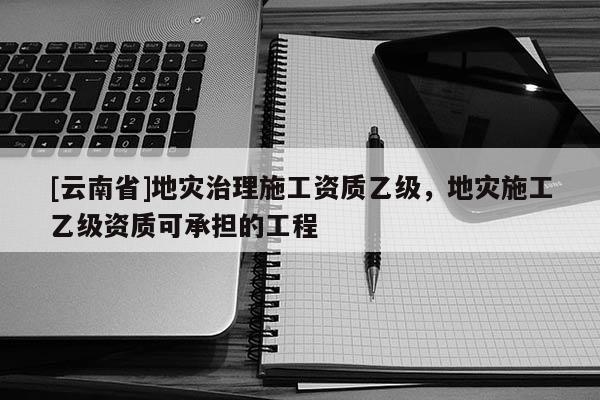 [云南省]地灾治理施工资质乙级，地灾施工乙级资质可承担的工程
