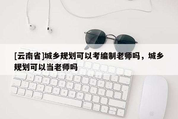 [云南省]城乡规划可以考编制老师吗，城乡规划可以当老师吗