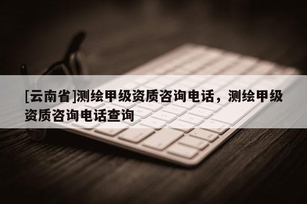 [云南省]测绘甲级资质咨询电话，测绘甲级资质咨询电话查询