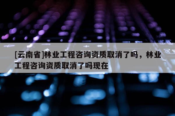 [云南省]林业工程咨询资质取消了吗，林业工程咨询资质取消了吗现在