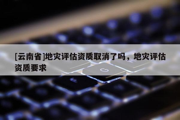 [云南省]地灾评估资质取消了吗，地灾评估资质要求