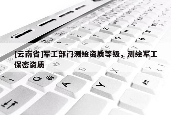 [云南省]军工部门测绘资质等级，测绘军工保密资质