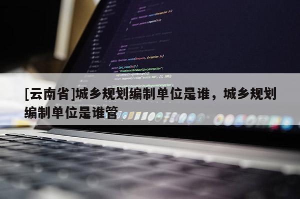 [云南省]城乡规划编制单位是谁，城乡规划编制单位是谁管