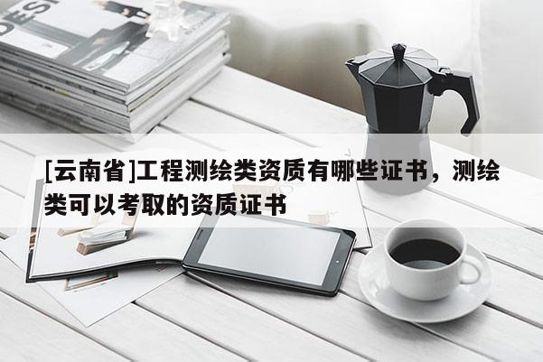 [云南省]工程测绘类资质有哪些证书，测绘类可以考取的资质证书