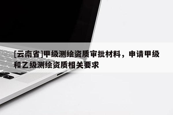 [云南省]甲级测绘资质审批材料，申请甲级和乙级测绘资质相关要求
