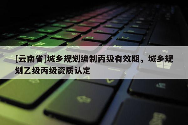 [云南省]城乡规划编制丙级有效期，城乡规划乙级丙级资质认定