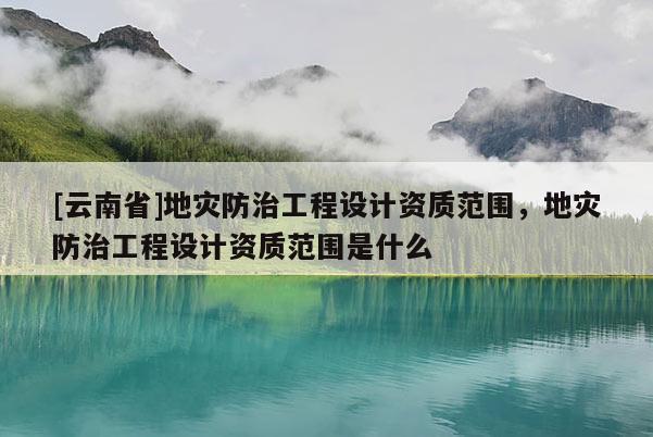 [云南省]地灾防治工程设计资质范围，地灾防治工程设计资质范围是什么