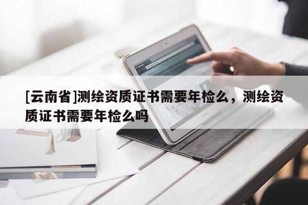 [云南省]测绘资质证书需要年检么，测绘资质证书需要年检么吗