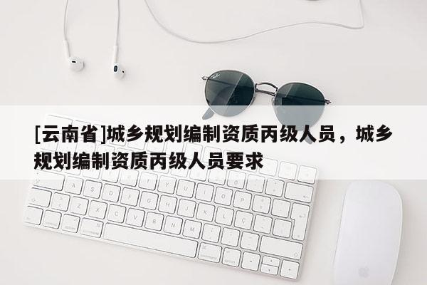 [云南省]城乡规划编制资质丙级人员，城乡规划编制资质丙级人员要求