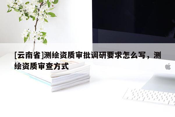 [云南省]测绘资质审批调研要求怎么写，测绘资质审查方式