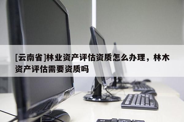 [云南省]林业资产评估资质怎么办理，林木资产评估需要资质吗