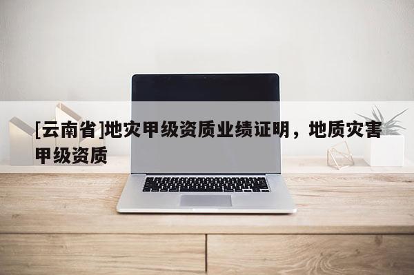 [云南省]地灾甲级资质业绩证明，地质灾害甲级资质