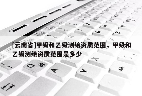 [云南省]甲级和乙级测绘资质范围，甲级和乙级测绘资质范围是多少