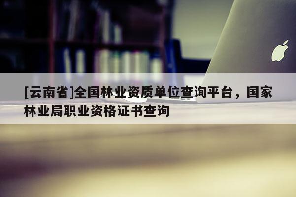 [云南省]全国林业资质单位查询平台，国家林业局职业资格证书查询