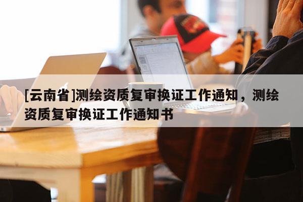 [云南省]测绘资质复审换证工作通知，测绘资质复审换证工作通知书