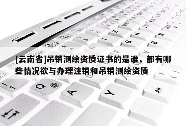 [云南省]吊销测绘资质证书的是谁，都有哪些情况欲与办理注销和吊销测绘资质