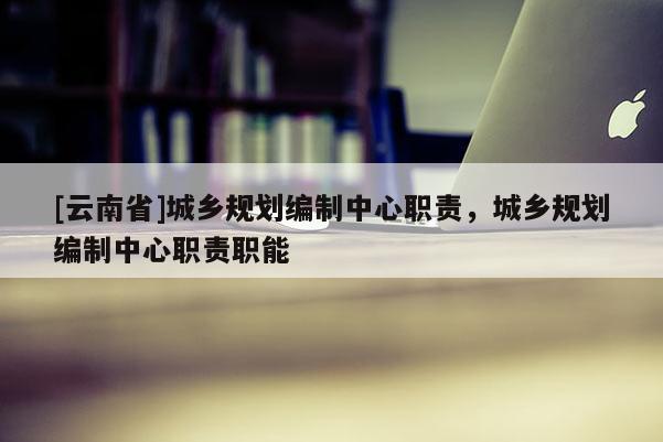 [云南省]城乡规划编制中心职责，城乡规划编制中心职责职能