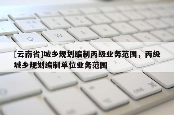 [云南省]城乡规划编制丙级业务范围，丙级城乡规划编制单位业务范围