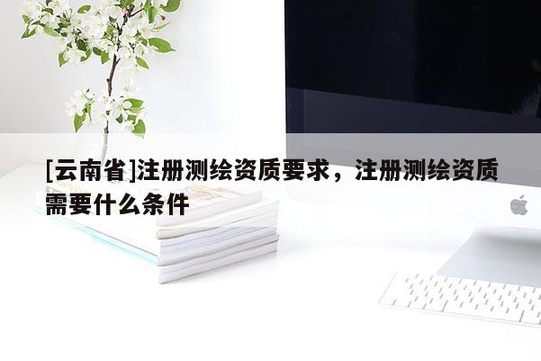 [云南省]注册测绘资质要求，注册测绘资质需要什么条件