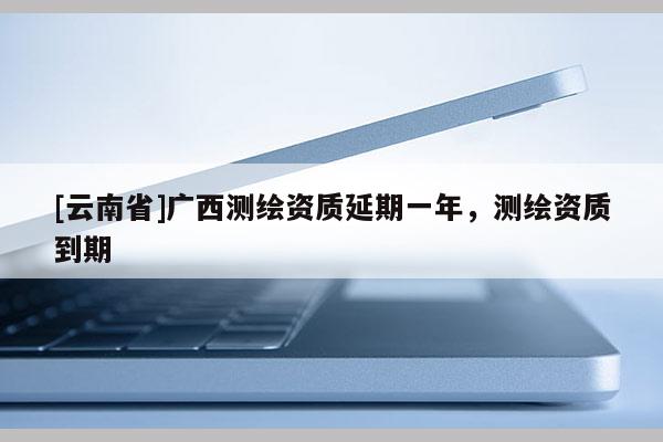 [云南省]广西测绘资质延期一年，测绘资质到期