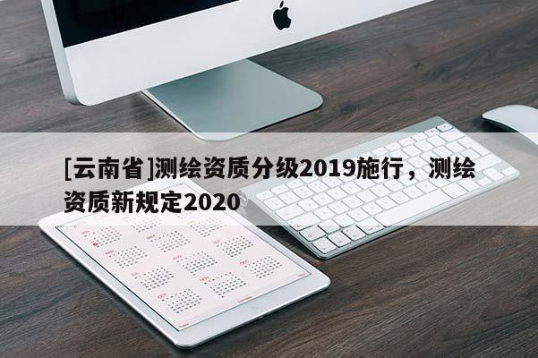 [云南省]测绘资质分级2019施行，测绘资质新规定2020