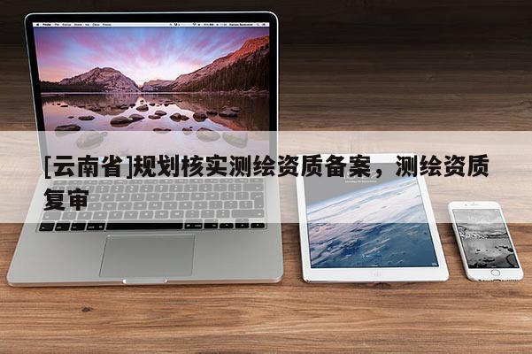 [云南省]规划核实测绘资质备案，测绘资质复审