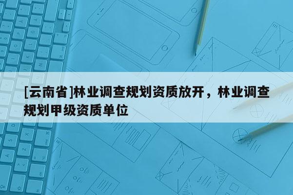 [云南省]林业调查规划资质放开，林业调查规划甲级资质单位