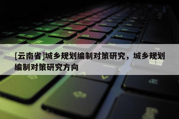 [云南省]城乡规划编制对策研究，城乡规划编制对策研究方向