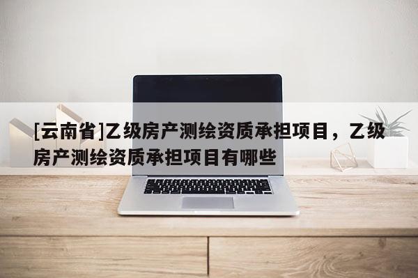 [云南省]乙级房产测绘资质承担项目，乙级房产测绘资质承担项目有哪些