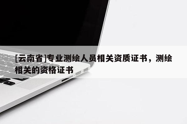 [云南省]专业测绘人员相关资质证书，测绘相关的资格证书