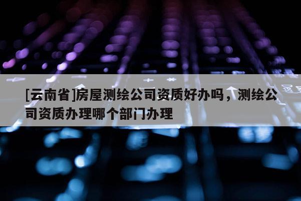 [云南省]房屋测绘公司资质好办吗，测绘公司资质办理哪个部门办理