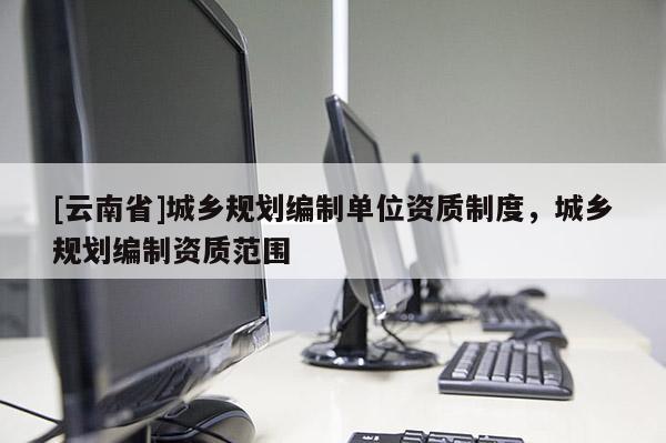 [云南省]城乡规划编制单位资质制度，城乡规划编制资质范围