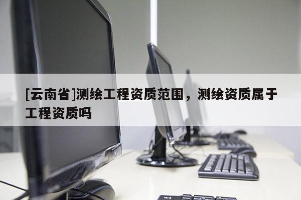 [云南省]测绘工程资质范围，测绘资质属于工程资质吗