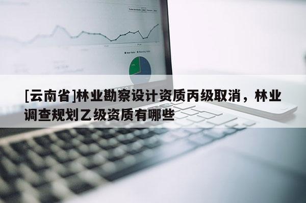 [云南省]林业勘察设计资质丙级取消，林业调查规划乙级资质有哪些